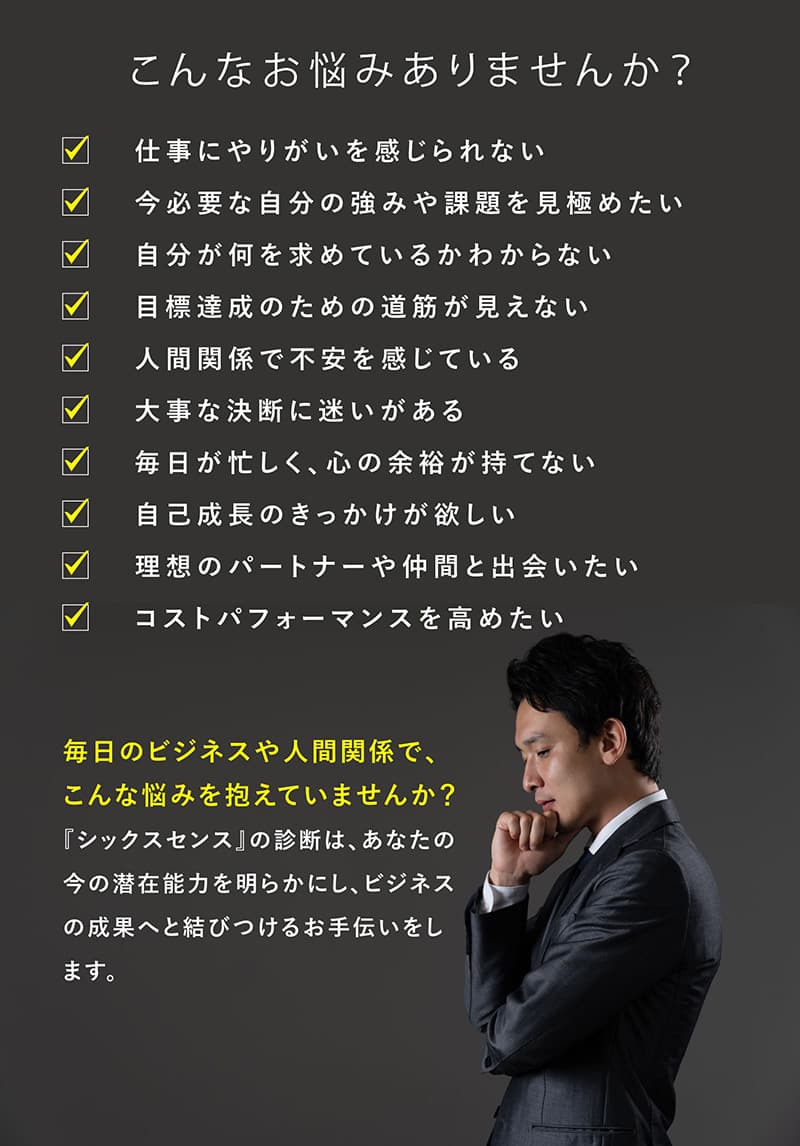 こんなお悩みありませんか?仕事にやりがいを感じられない・今必要な自分の強みや課題を見極めたい・自分が何を求めているかわからない・目標達成のための道図字が見えない・人間関係で不安を感じている・大事な決断に迷いがある・毎日が忙しく、心の余裕が持てない・自己成長のきっかけが欲しい・理想のパートナーや仲間と出会いたい・コストパフォーマンスを高めたい 毎日のビジネスや人間関係でこんな悩みを抱えていませんか?『シックスセンス』の診断は、あなたの今の潜在能力を明らかにし、ビジネスの成果へと結びつけるお手伝いをします。